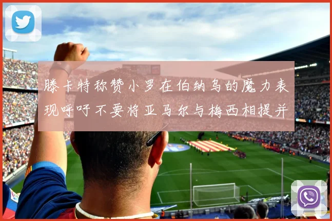 滕卡特称赞小罗在伯纳乌的魔力表现呼吁不要将亚马尔与梅西相提并论