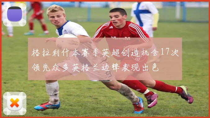 格拉利什本赛季英超创造机会17次领先众多英格兰边锋表现出色