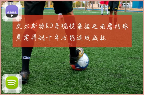 皮尔斯称KD是现役最接近老詹的球员需再战十年方能追赶成就