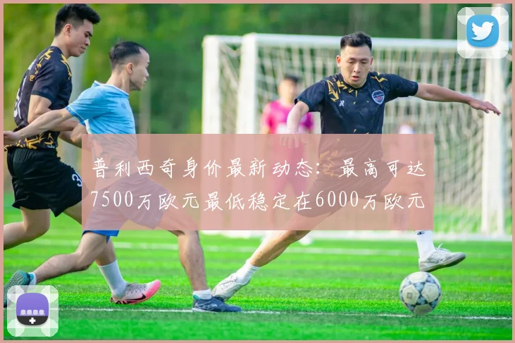 普利西奇身价最新动态：最高可达7500万欧元最低稳定在6000万欧元