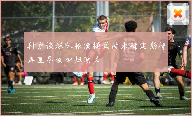 科尔谈球队轮换模式尚未确定期待库里尽快回归助力